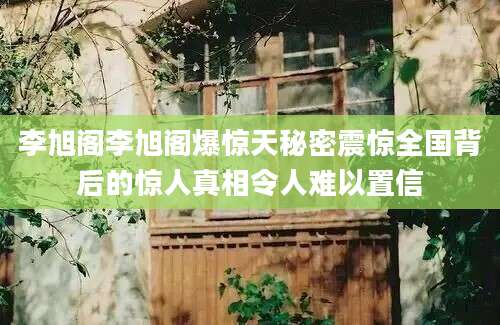 李旭阁李旭阁爆惊天秘密震惊全国背后的惊人真相令人难以置信