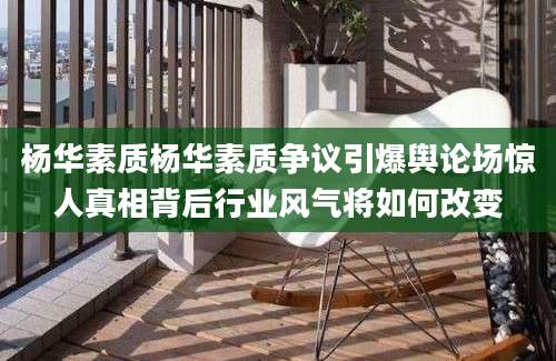 杨华素质杨华素质争议引爆舆论场惊人真相背后行业风气将如何改变