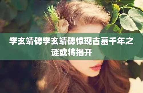 李玄靖碑李玄靖碑惊现古墓千年之谜或将揭开