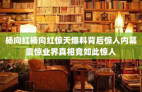 杨向红杨向红惊天爆料背后惊人内幕震惊业界真相竟如此惊人