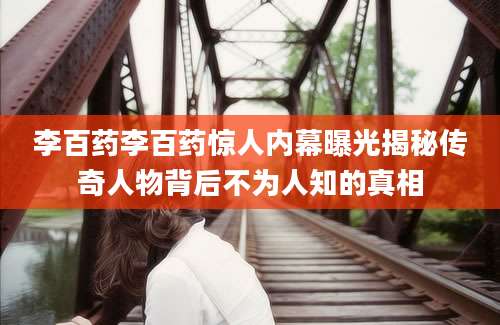 李百药李百药惊人内幕曝光揭秘传奇人物背后不为人知的真相