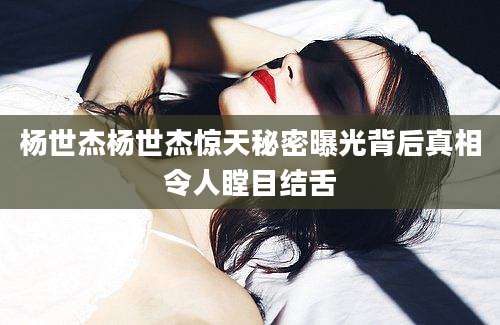 杨世杰杨世杰惊天秘密曝光背后真相令人瞠目结舌