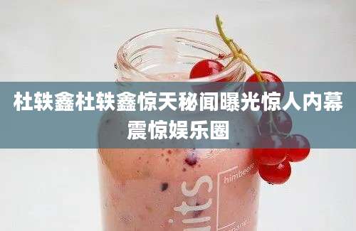 杜轶鑫杜轶鑫惊天秘闻曝光惊人内幕震惊娱乐圈