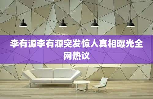 李有源李有源突发惊人真相曝光全网热议
