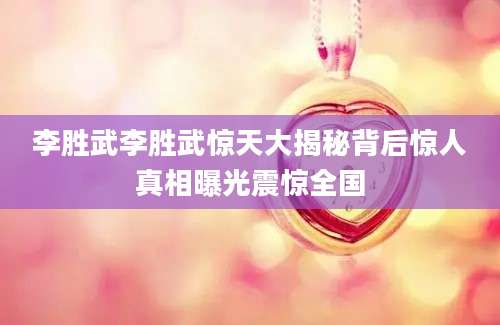 李胜武李胜武惊天大揭秘背后惊人真相曝光震惊全国