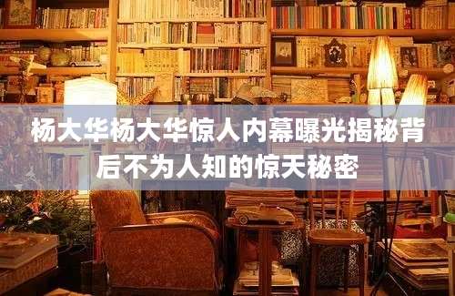 杨大华杨大华惊人内幕曝光揭秘背后不为人知的惊天秘密