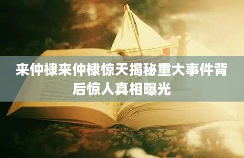 来仲棣来仲棣惊天揭秘重大事件背后惊人真相曝光