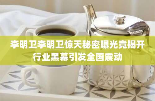 李明卫李明卫惊天秘密曝光竟揭开行业黑幕引发全国震动