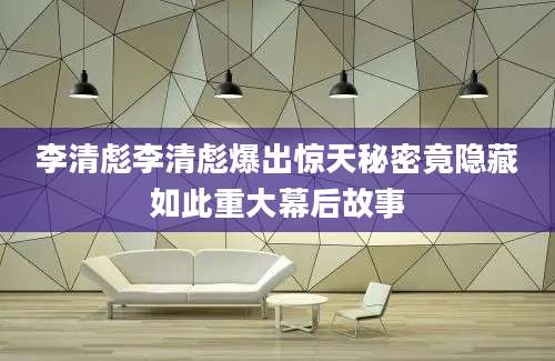 李清彪李清彪爆出惊天秘密竟隐藏如此重大幕后故事
