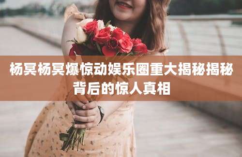 杨冥杨冥爆惊动娱乐圈重大揭秘揭秘背后的惊人真相