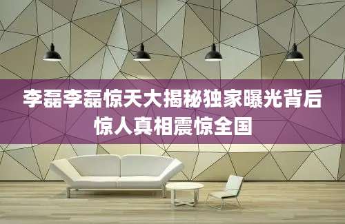 李磊李磊惊天大揭秘独家曝光背后惊人真相震惊全国