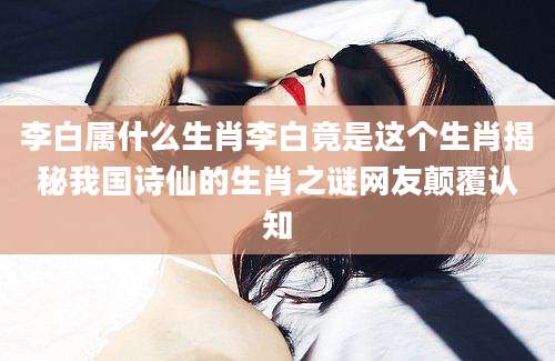 李白属什么生肖李白竟是这个生肖揭秘我国诗仙的生肖之谜网友颠覆认知