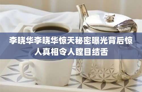 李晓华李晓华惊天秘密曝光背后惊人真相令人瞠目结舌