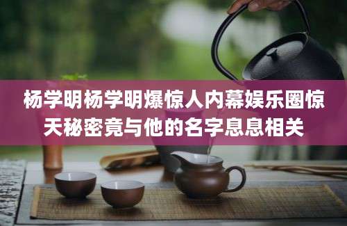 杨学明杨学明爆惊人内幕娱乐圈惊天秘密竟与他的名字息息相关