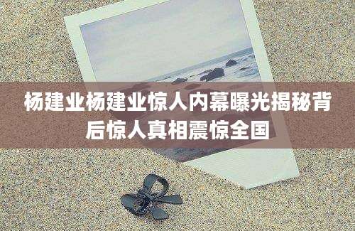 杨建业杨建业惊人内幕曝光揭秘背后惊人真相震惊全国