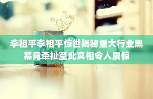 李祖平李祖平惊世揭秘重大行业黑幕竟牵扯至此真相令人震惊