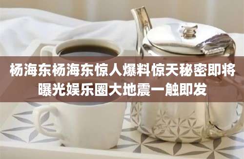 杨海东杨海东惊人爆料惊天秘密即将曝光娱乐圈大地震一触即发