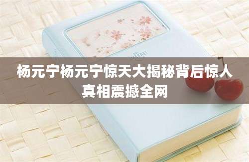 杨元宁杨元宁惊天大揭秘背后惊人真相震撼全网