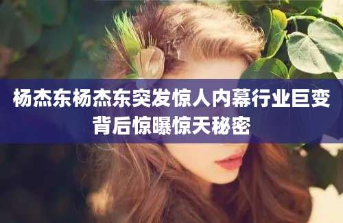 杨杰东杨杰东突发惊人内幕行业巨变背后惊曝惊天秘密