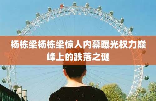 杨栋梁杨栋梁惊人内幕曝光权力巅峰上的跌落之谜