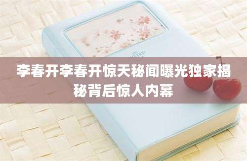 李春开李春开惊天秘闻曝光独家揭秘背后惊人内幕