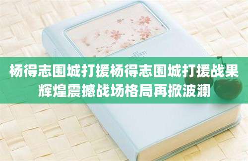 杨得志围城打援杨得志围城打援战果辉煌震撼战场格局再掀波澜