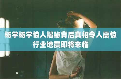 杨学杨学惊人揭秘背后真相令人震惊行业地震即将来临