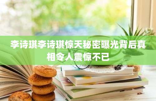 李诗琪李诗琪惊天秘密曝光背后真相令人震惊不已