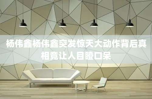 杨伟鑫杨伟鑫突发惊天大动作背后真相竟让人目瞪口呆