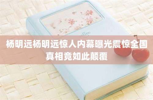 杨明远杨明远惊人内幕曝光震惊全国真相竟如此颠覆