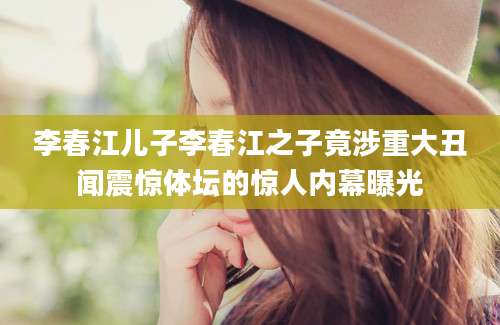 李春江儿子李春江之子竟涉重大丑闻震惊体坛的惊人内幕曝光
