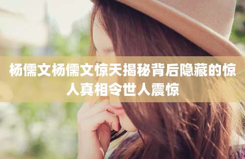 杨儒文杨儒文惊天揭秘背后隐藏的惊人真相令世人震惊