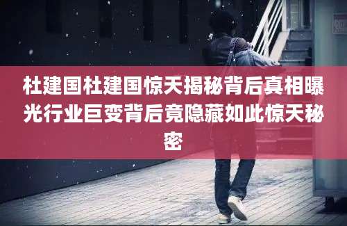 杜建国杜建国惊天揭秘背后真相曝光行业巨变背后竟隐藏如此惊天秘密