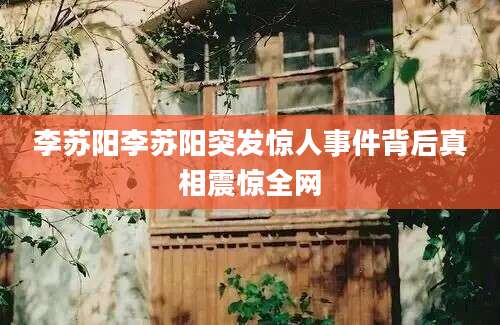 李苏阳李苏阳突发惊人事件背后真相震惊全网