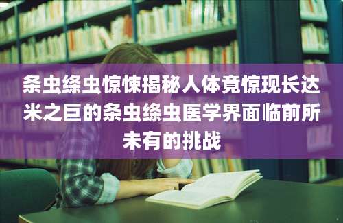 条虫绦虫惊悚揭秘人体竟惊现长达米之巨的条虫绦虫医学界面临前所未有的挑战