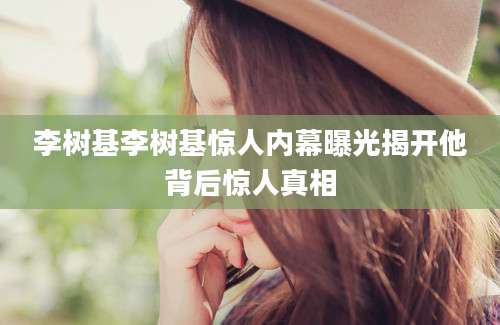 李树基李树基惊人内幕曝光揭开他背后惊人真相