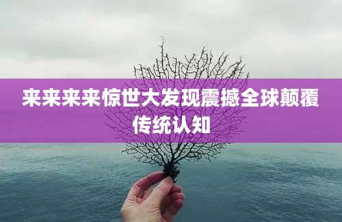 来来来来惊世大发现震撼全球颠覆传统认知