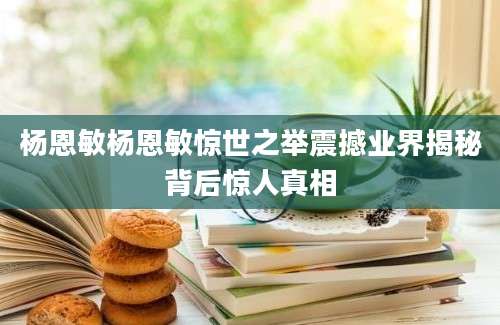 杨恩敏杨恩敏惊世之举震撼业界揭秘背后惊人真相