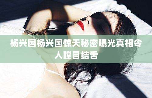 杨兴国杨兴国惊天秘密曝光真相令人瞠目结舌