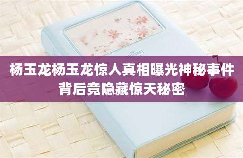 杨玉龙杨玉龙惊人真相曝光神秘事件背后竟隐藏惊天秘密