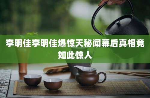 李明佳李明佳爆惊天秘闻幕后真相竟如此惊人