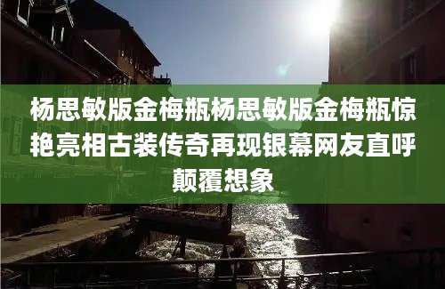 杨思敏版金梅瓶杨思敏版金梅瓶惊艳亮相古装传奇再现银幕网友直呼颠覆想象