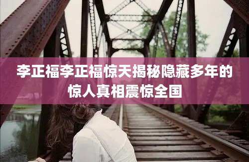 李正福李正福惊天揭秘隐藏多年的惊人真相震惊全国