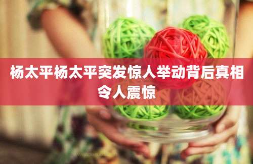 杨太平杨太平突发惊人举动背后真相令人震惊