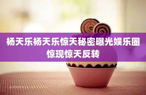 杨天乐杨天乐惊天秘密曝光娱乐圈惊现惊天反转
