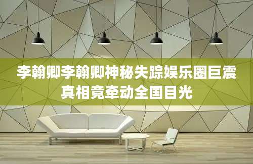 李翰卿李翰卿神秘失踪娱乐圈巨震真相竟牵动全国目光