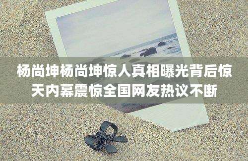 杨尚坤杨尚坤惊人真相曝光背后惊天内幕震惊全国网友热议不断