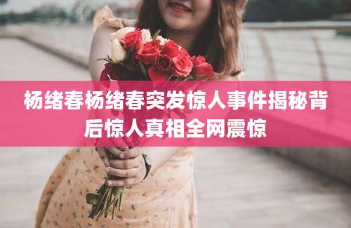 杨绪春杨绪春突发惊人事件揭秘背后惊人真相全网震惊