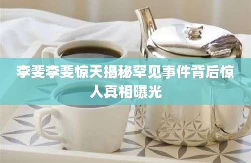 李斐李斐惊天揭秘罕见事件背后惊人真相曝光