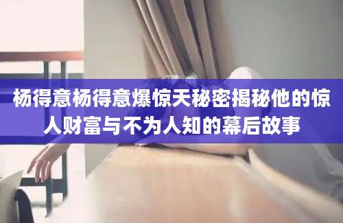 杨得意杨得意爆惊天秘密揭秘他的惊人财富与不为人知的幕后故事